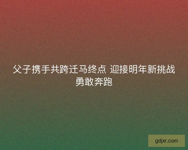 父子携手共跨迁马终点 迎接明年新挑战勇敢奔跑