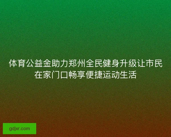 体育公益金助力郑州全民健身升级让市民在家门口畅享便捷运动生活