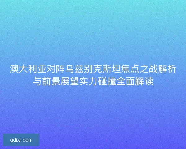 澳大利亚对阵乌兹别克斯坦焦点之战解析与前景展望实力碰撞全面解读