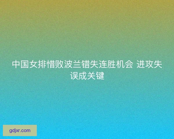 中国女排惜败波兰错失连胜机会 进攻失误成关键