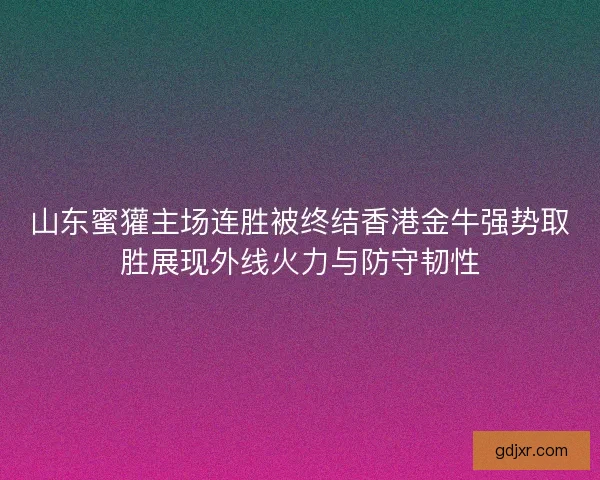 山东蜜獾主场连胜被终结香港金牛强势取胜展现外线火力与防守韧性