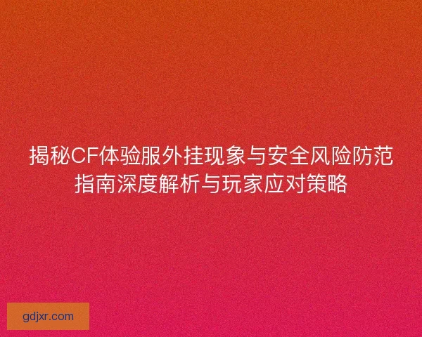 揭秘CF体验服外挂现象与安全风险防范指南深度解析与玩家应对策略