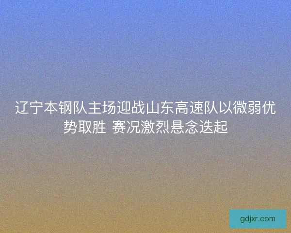 辽宁本钢队主场迎战山东高速队以微弱优势取胜 赛况激烈悬念迭起