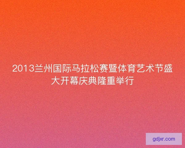 2013兰州国际马拉松赛暨体育艺术节盛大开幕庆典隆重举行