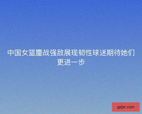 中国女篮鏖战强敌展现韧性球迷期待她们更进一步