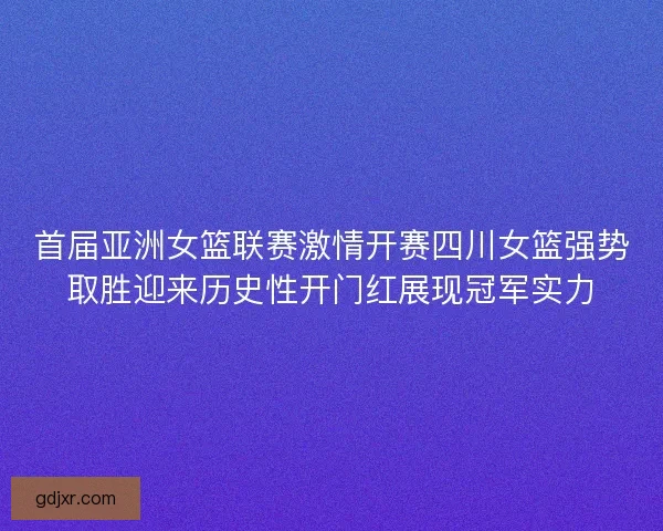 首届亚洲女篮联赛激情开赛四川女篮强势取胜迎来历史性开门红展现冠军实力