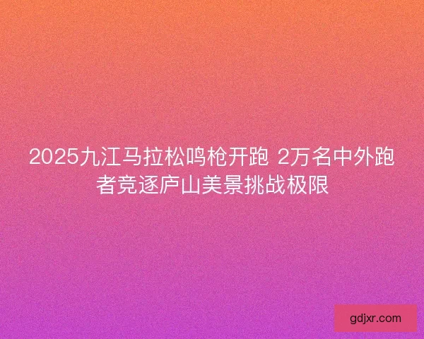 2025九江马拉松鸣枪开跑 2万名中外跑者竞逐庐山美景挑战极限