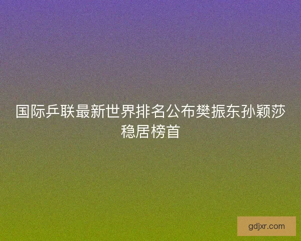 国际乒联最新世界排名公布樊振东孙颖莎稳居榜首