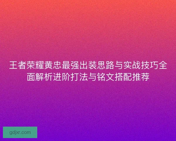 王者荣耀黄忠最强出装思路与实战技巧全面解析进阶打法与铭文搭配推荐