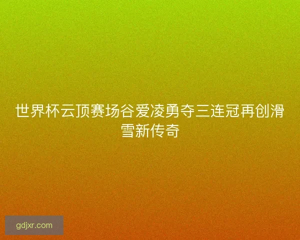 世界杯云顶赛场谷爱凌勇夺三连冠再创滑雪新传奇