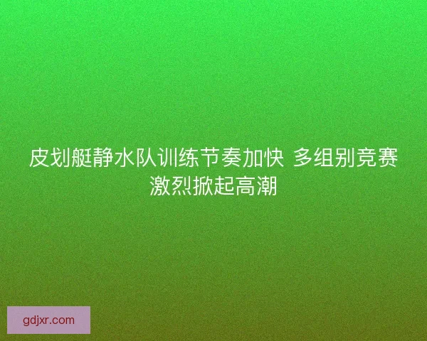 皮划艇静水队训练节奏加快 多组别竞赛激烈掀起高潮