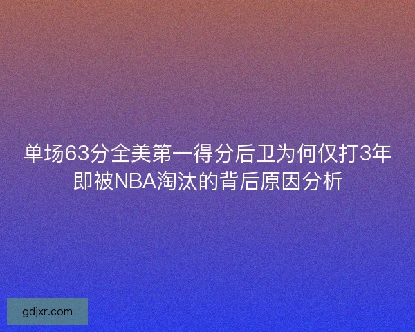 单场63分全美第一得分后卫为何仅打3年即被NBA淘汰的背后原因分析