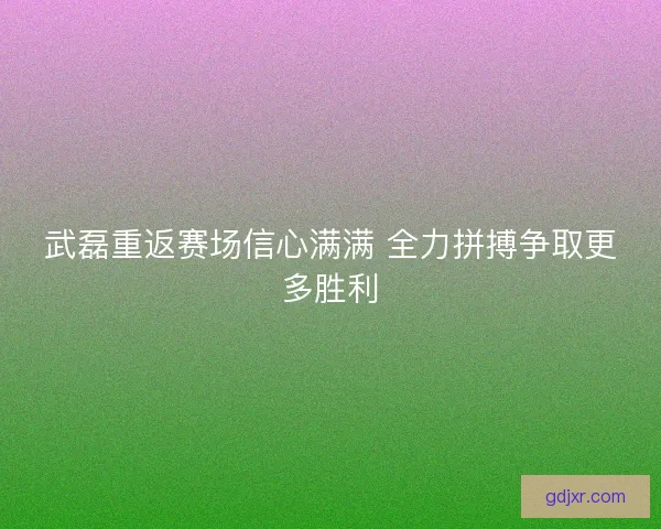 武磊重返赛场信心满满 全力拼搏争取更多胜利