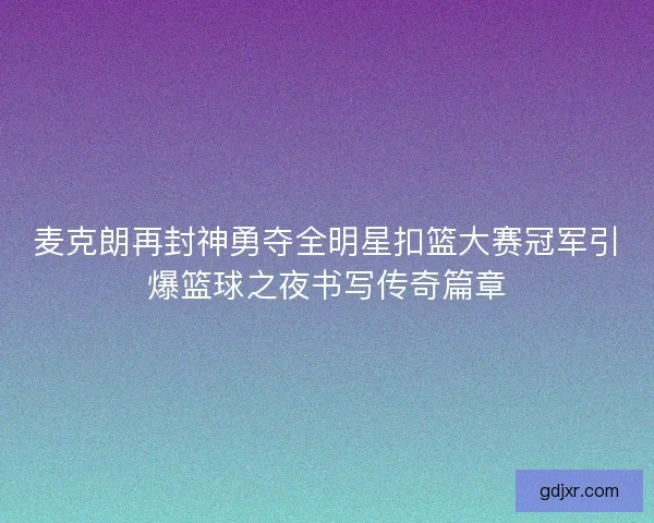 麦克朗再封神勇夺全明星扣篮大赛冠军引爆篮球之夜书写传奇篇章
