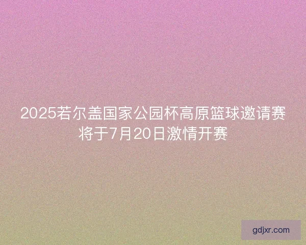 2025若尔盖国家公园杯高原篮球邀请赛将于7月20日激情开赛