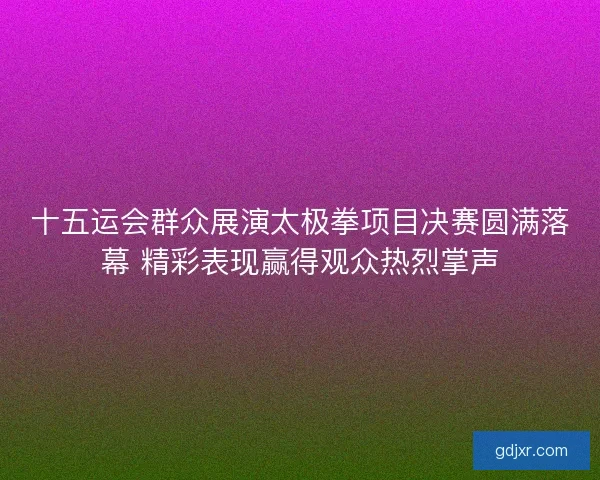 十五运会群众展演太极拳项目决赛圆满落幕 精彩表现赢得观众热烈掌声