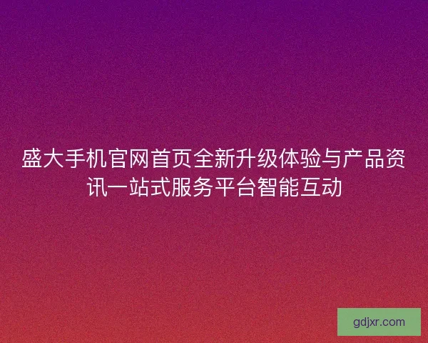 盛大手机官网首页全新升级体验与产品资讯一站式服务平台智能互动