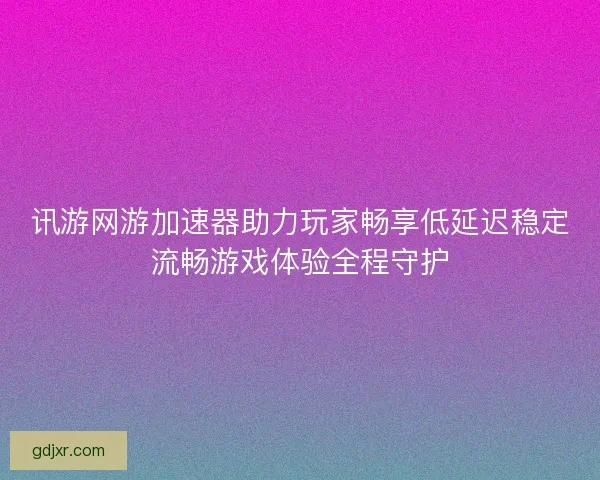 讯游网游加速器助力玩家畅享低延迟稳定流畅游戏体验全程守护