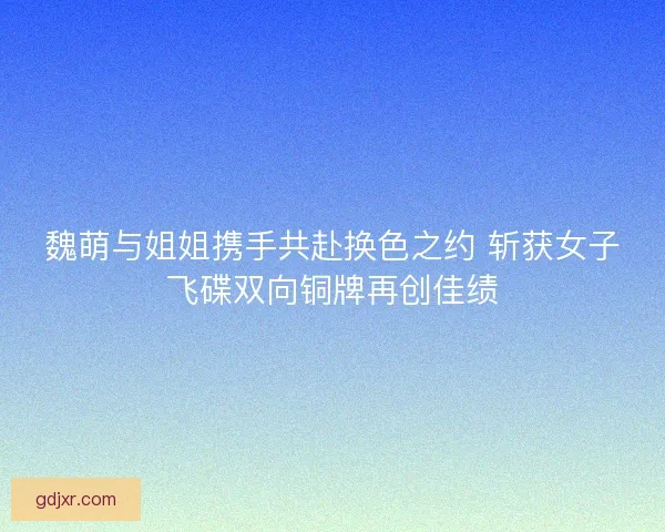 魏萌与姐姐携手共赴换色之约 斩获女子飞碟双向铜牌再创佳绩