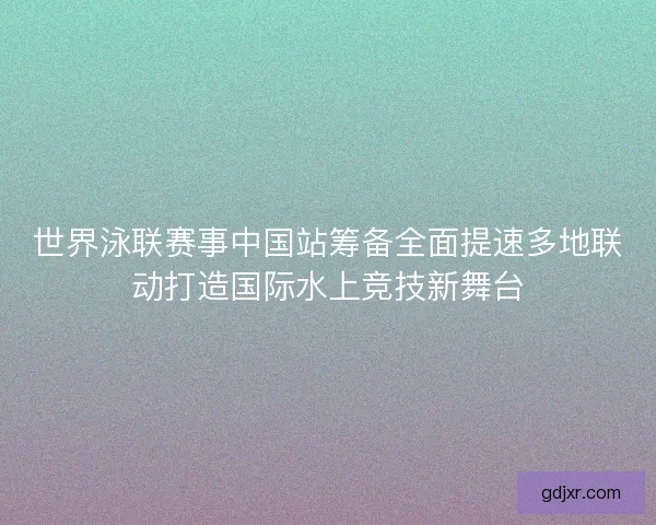 世界泳联赛事中国站筹备全面提速多地联动打造国际水上竞技新舞台