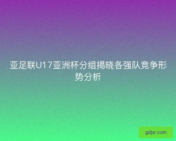 亚足联U17亚洲杯分组揭晓各强队竞争形势分析