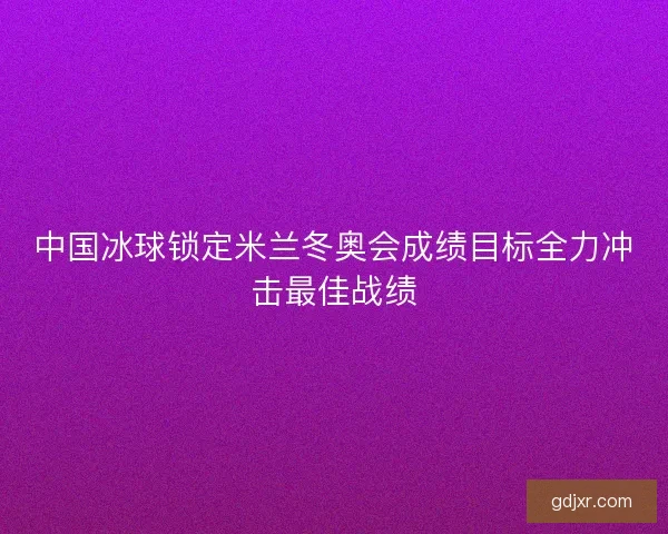 中国冰球锁定米兰冬奥会成绩目标全力冲击最佳战绩