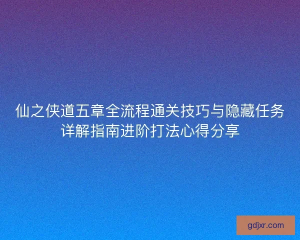 仙之侠道五章全流程通关技巧与隐藏任务详解指南进阶打法心得分享