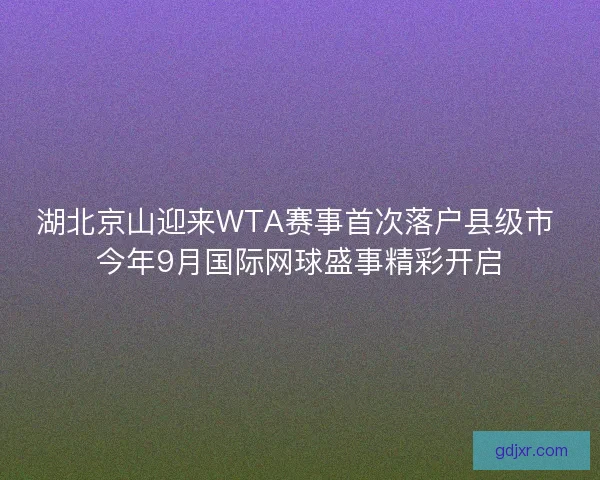 湖北京山迎来WTA赛事首次落户县级市 今年9月国际网球盛事精彩开启