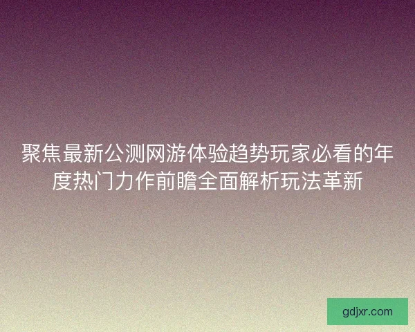 聚焦最新公测网游体验趋势玩家必看的年度热门力作前瞻全面解析玩法革新