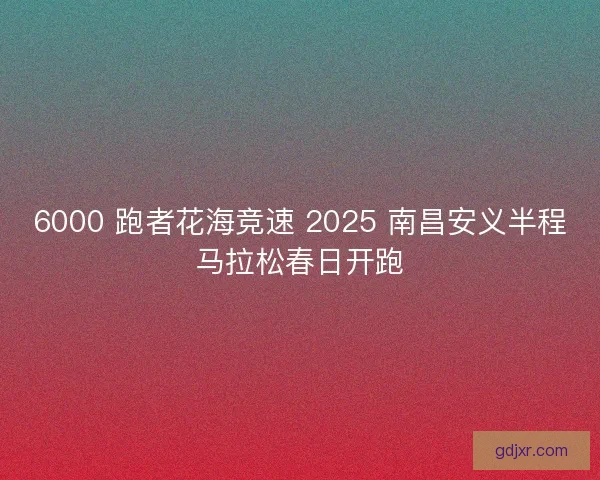 6000 跑者花海竞速 2025 南昌安义半程马拉松春日开跑