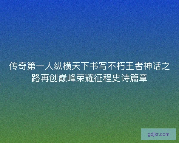 传奇第一人纵横天下书写不朽王者神话之路再创巅峰荣耀征程史诗篇章