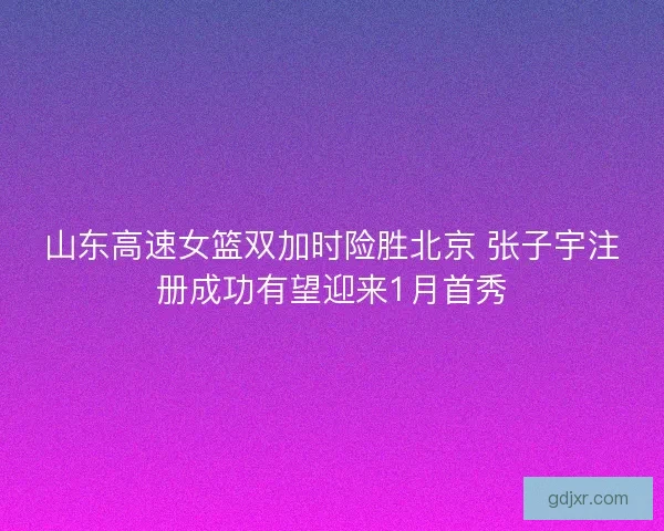 山东高速女篮双加时险胜北京 张子宇注册成功有望迎来1月首秀