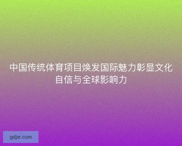 中国传统体育项目焕发国际魅力彰显文化自信与全球影响力