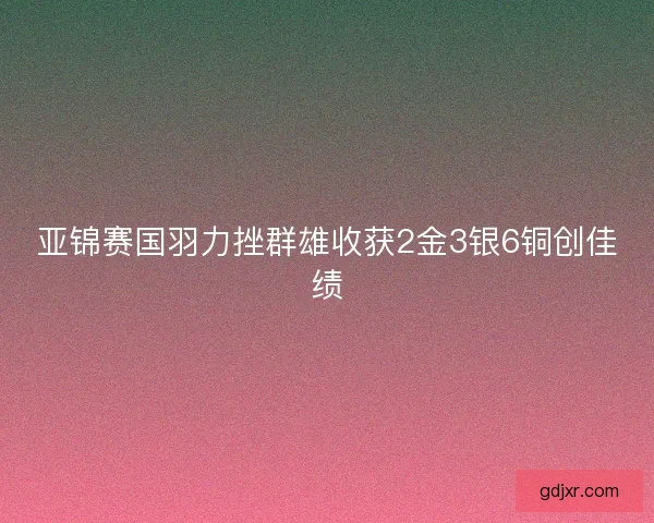 亚锦赛国羽力挫群雄收获2金3银6铜创佳绩