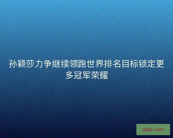 孙颖莎力争继续领跑世界排名目标锁定更多冠军荣耀