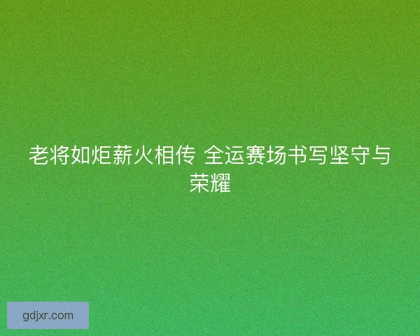 老将如炬薪火相传 全运赛场书写坚守与荣耀